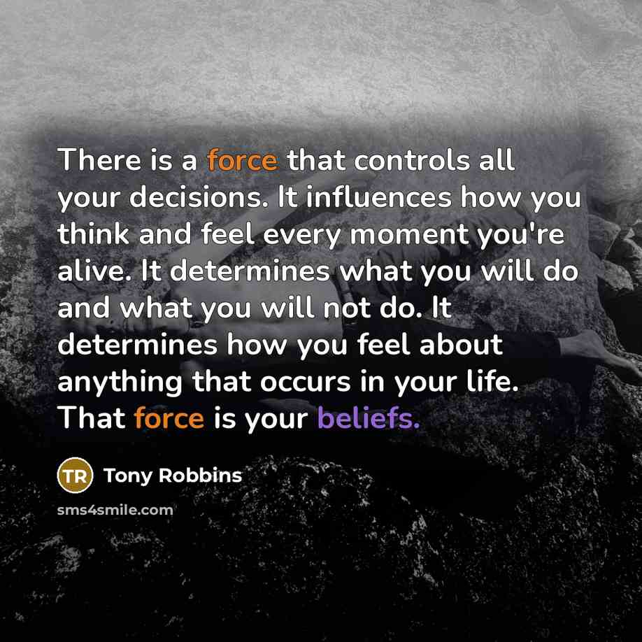 “There is a force that controls all your decisions. It influences how you think and feel every moment you're alive. It determines what you will do and what you will not do. It determines how you feel about anything that occurs in your life. That force is your beliefs.” quote by Tony Robbins