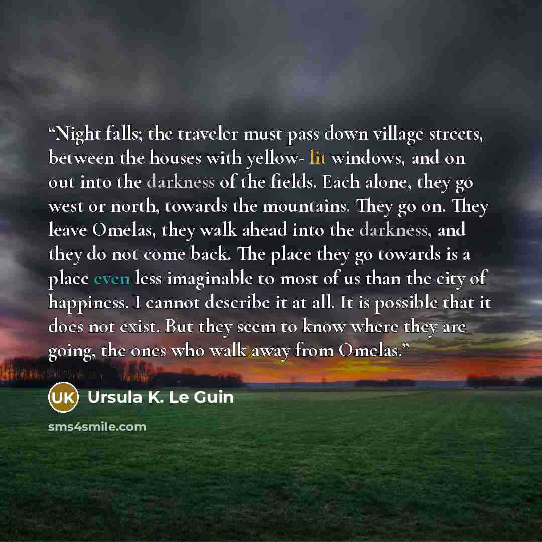 “Night falls; the traveler must pass down village streets, between the houses with yellow- lit windows, and on out into the darkness of the fields. Each alone, they go west or north, towards the mountains. They go on. They leave Omelas, they walk ahead into the darkness, and they do not come back…” quote by Ursula K. Le Guin