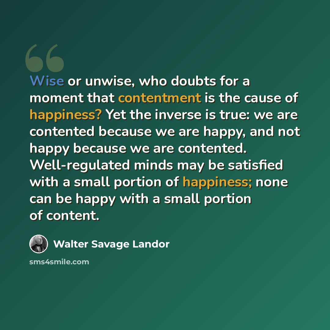 “Wise or unwise, who doubts for a moment that contentment is the cause of happiness? Yet the inverse is true: we are contented because we are happy, and not happy because we are contented. Well-regulated minds may be satisfied with a small portion of happiness; none can be happy with a small…” quote by Walter Savage Landor