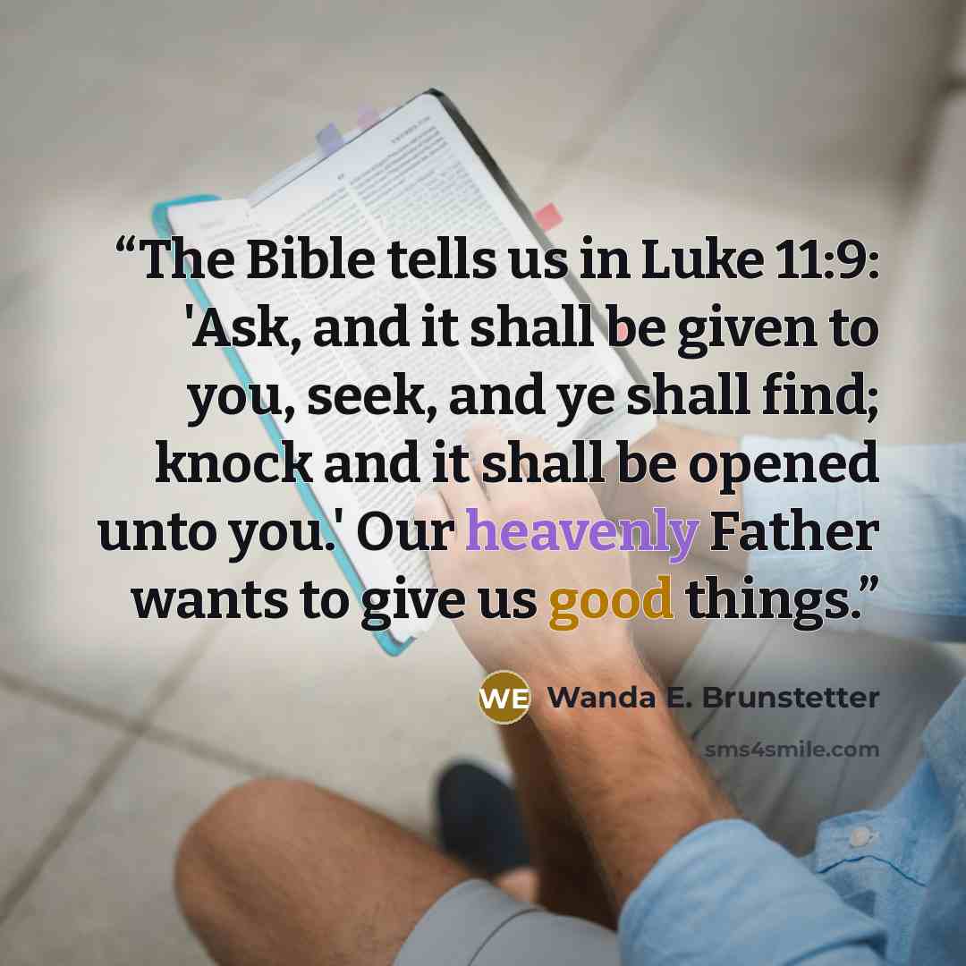 “The Bible tells us in Luke 11:9: 'Ask, and it shall be given to you, seek, and ye shall find; knock and it shall be opened unto you.' Our heavenly Father wants to give us good things.” quote by Wanda E. Brunstetter