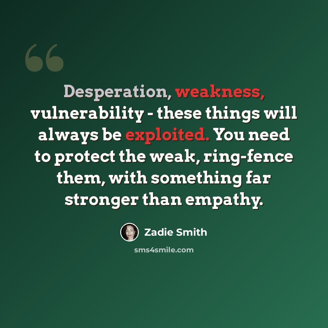 “Desperation, weakness, vulnerability - these things will always be exploited. You need to protect the weak, ring-fence them, with something far stronger than empathy.” quote by Zadie Smith