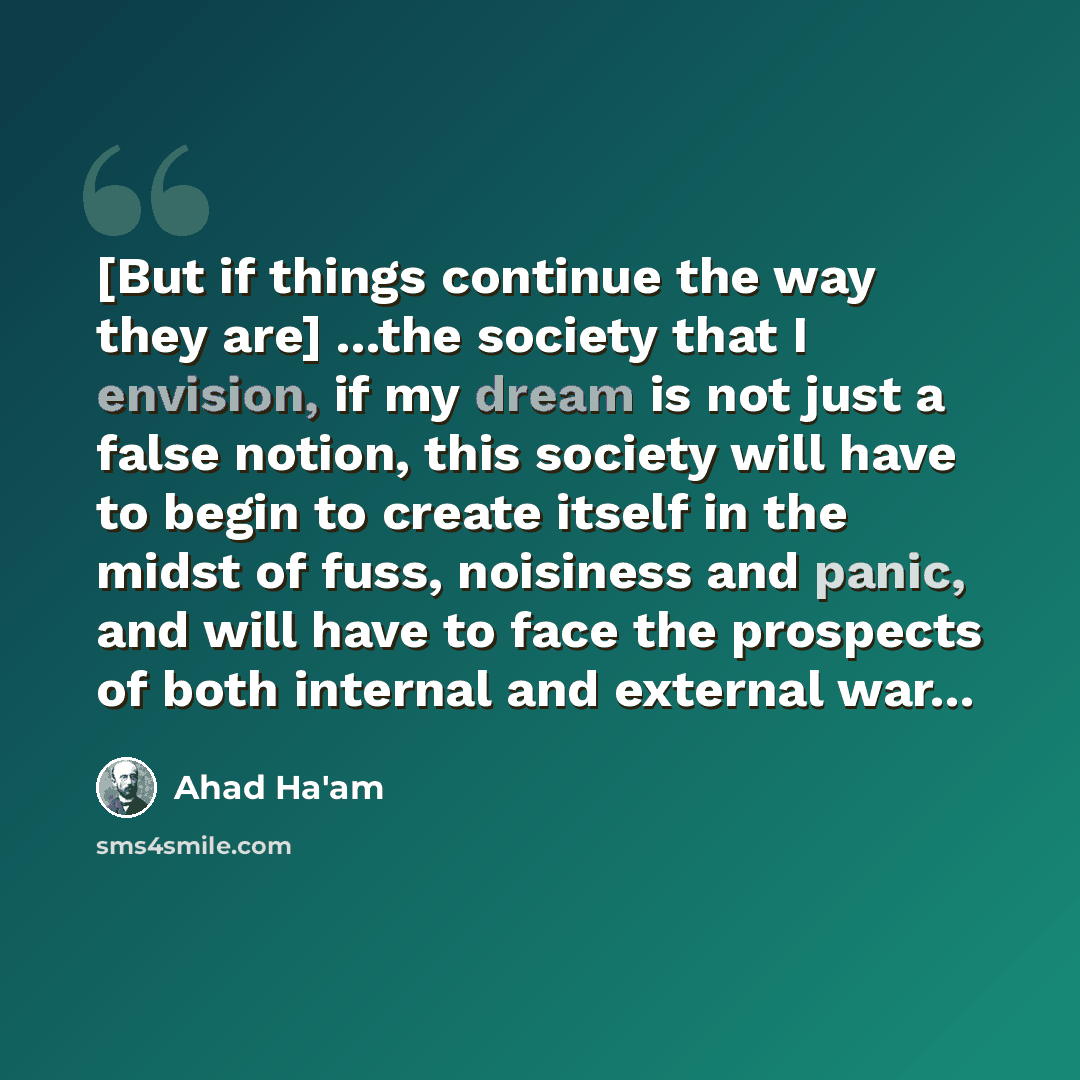 “[But if things continue the way they are] ...the society that I envision, if my dream is not just a false notion, this society will have to begin to create itself in the midst of fuss, noisiness and panic, and will have to face the prospects of both internal and external war...” quote by Ahad Ha'am