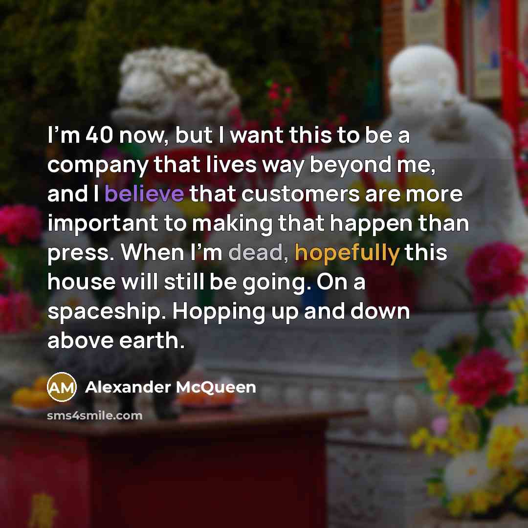 “I'm 40 now, but I want this to be a company that lives way beyond me, and I believe that customers are more important to making that happen than press. When I'm dead, hopefully this house will still be going. On a spaceship. Hopping up and down above earth.” quote by Alexander McQueen