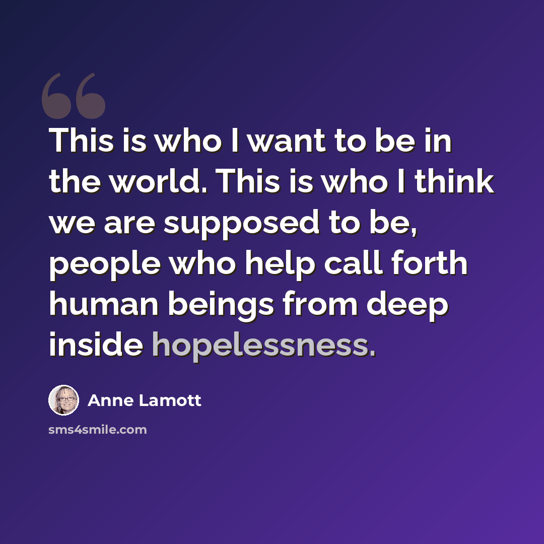 “This is who I want to be in the world. This is who I think we are supposed to be, people who help call forth human beings from deep inside hopelessness.” quote by Anne Lamott
