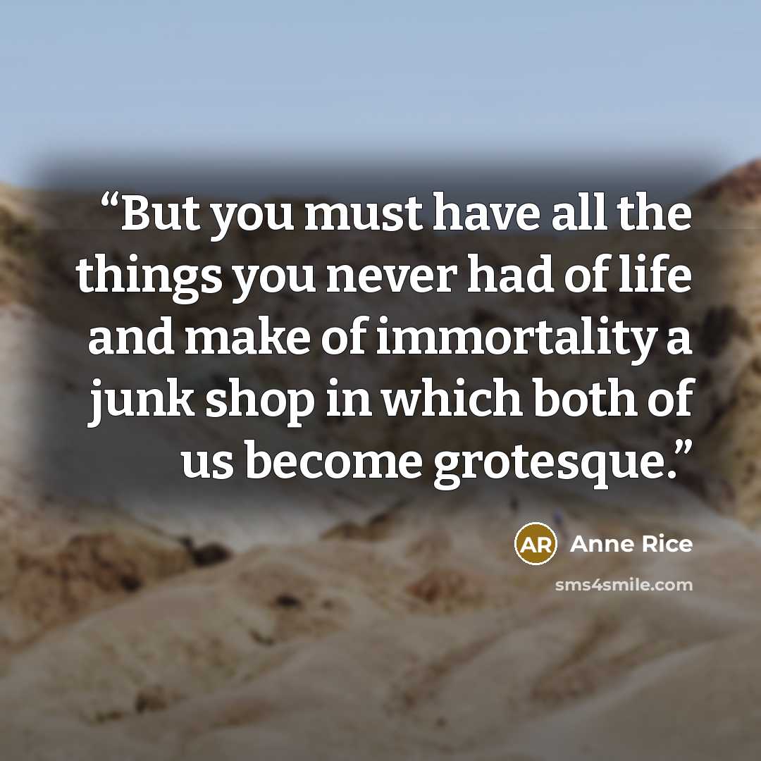 “But you must have all the things you never had of life and make of immortality a junk shop in which both of us become grotesque.” quote by Anne Rice