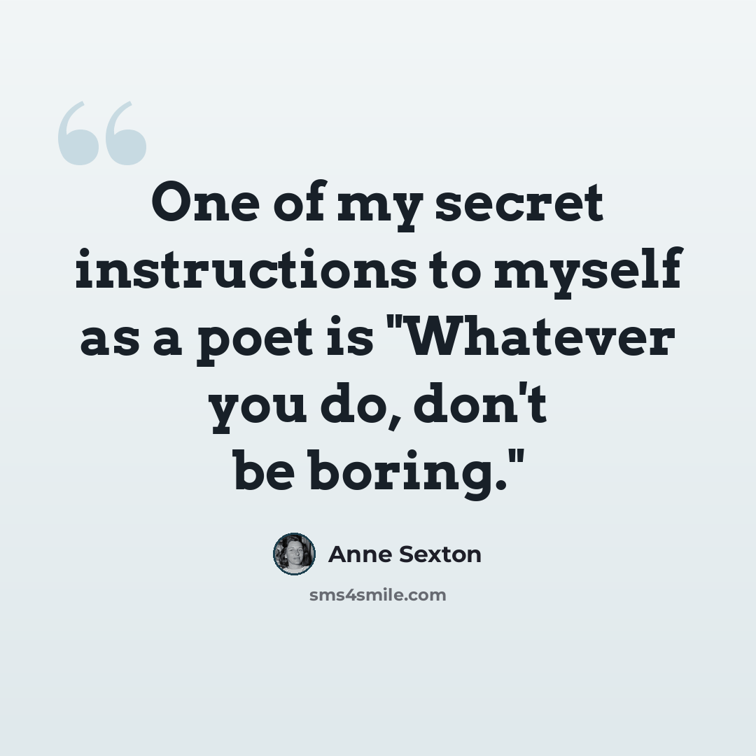 “One of my secret instructions to myself as a poet is "Whatever you do, don't be boring."” quote by Anne Sexton