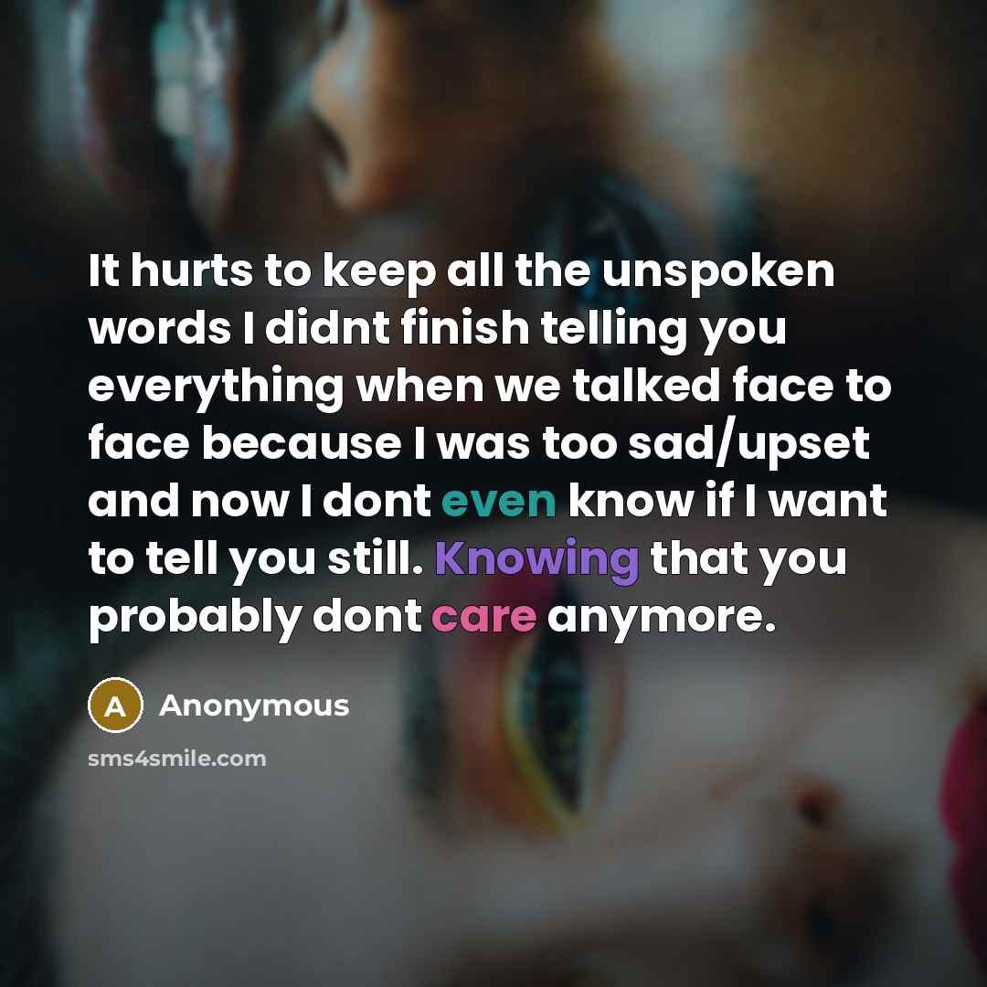 “It hurts to keep all the unspoken words I didnt finish telling you everything when we talked face to face because I was too sad/upset and now I dont even know if I want to tell you still. Knowing that you probably dont care anymore.” quote by Anonymous