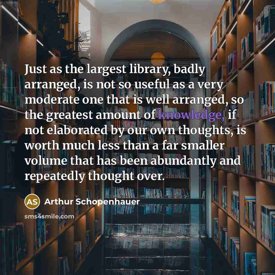 “Just as the largest library, badly arranged, is not so useful as a very moderate one that is well arranged, so the greatest amount of knowledge, if not elaborated by our own thoughts, is worth much less than a far smaller volume that has been abundantly and repeatedly thought over.” quote by Arthur Schopenhauer