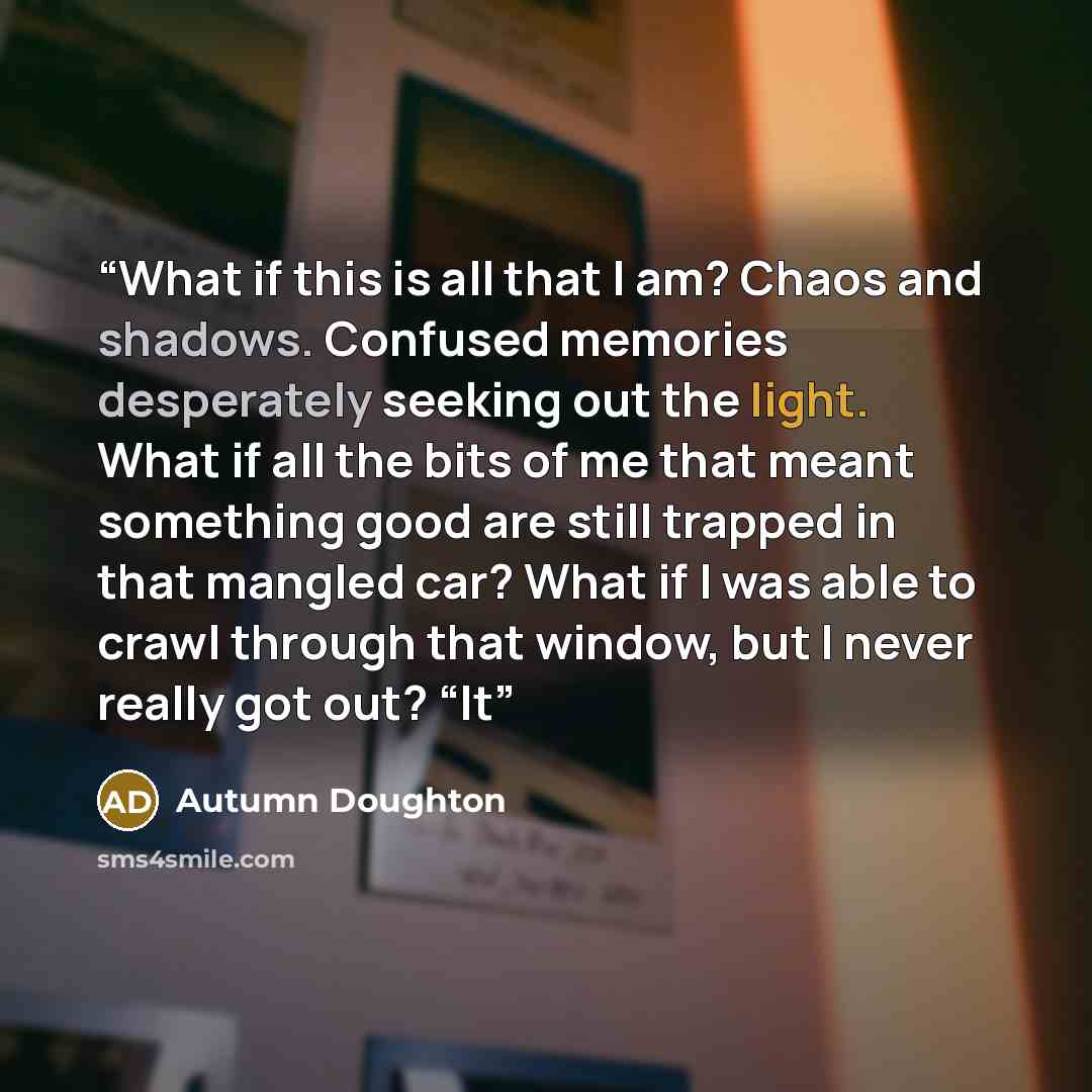“What if this is all that I am? Chaos and shadows. Confused memories desperately seeking out the light. What if all the bits of me that meant something good are still trapped in that mangled car? What if I was able to crawl through that window, but I never really got out? “It” quote by Autumn Doughton