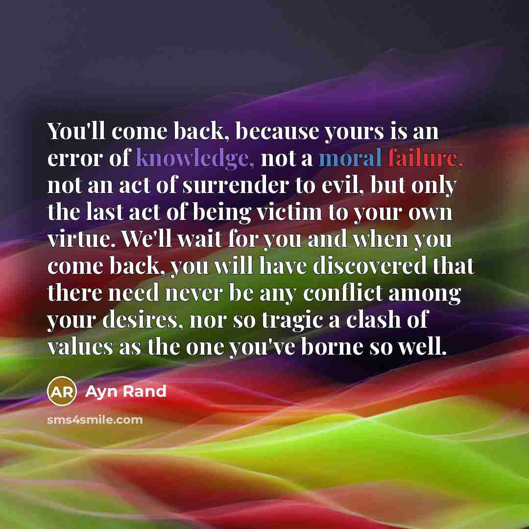 “You'll come back, because yours is an error of knowledge, not a moral failure, not an act of surrender to evil, but only the last act of being victim to your own virtue. We'll wait for you and when you come back, you will have discovered that there need never be any conflict among your desires…” quote by Ayn Rand