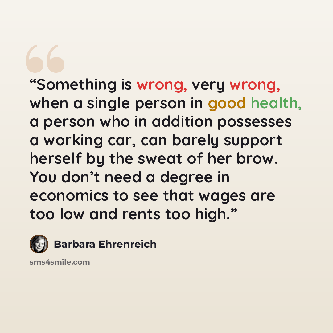 “Something is wrong, very wrong, when a single person in good health, a person who in addition possesses a working car, can barely support herself by the sweat of her brow. You don’t need a degree in economics to see that wages are too low and rents too high.” quote by Barbara Ehrenreich