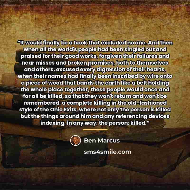 “It would finally be a book that excluded no one. And then when all the world's people had been singled out and praised for their good works, forgiven their failures and near misses and broken promises, both to themselves and others, excused every digression of their hearts, when their names had…” quote by Ben Marcus