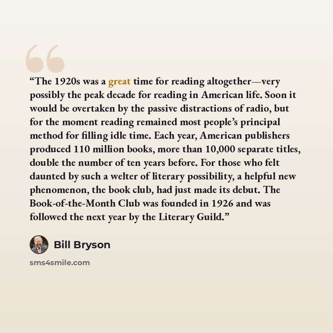 “The 1920s was a great time for reading altogether—very possibly the peak decade for reading in American life. Soon it would be overtaken by the passive distractions of radio, but for the moment reading remained most people’s principal method for filling idle time. Each year, American publishers…” quote by Bill Bryson