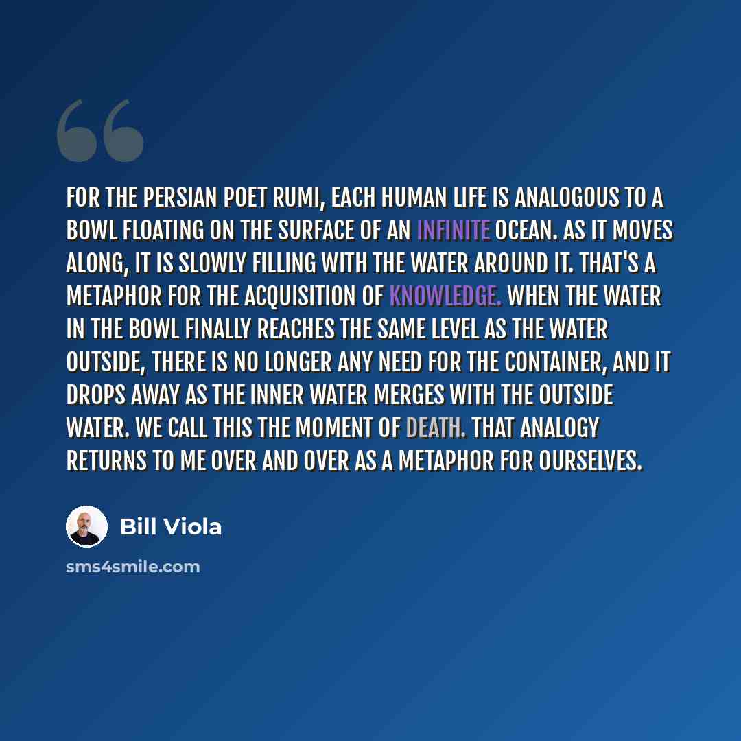 “For the Persian poet Rumi, each human life is analogous to a bowl floating on the surface of an infinite ocean. As it moves along, it is slowly filling with the water around it. That's a metaphor for the acquisition of knowledge. When the water in the bowl finally reaches the same level as the…” quote by Bill Viola