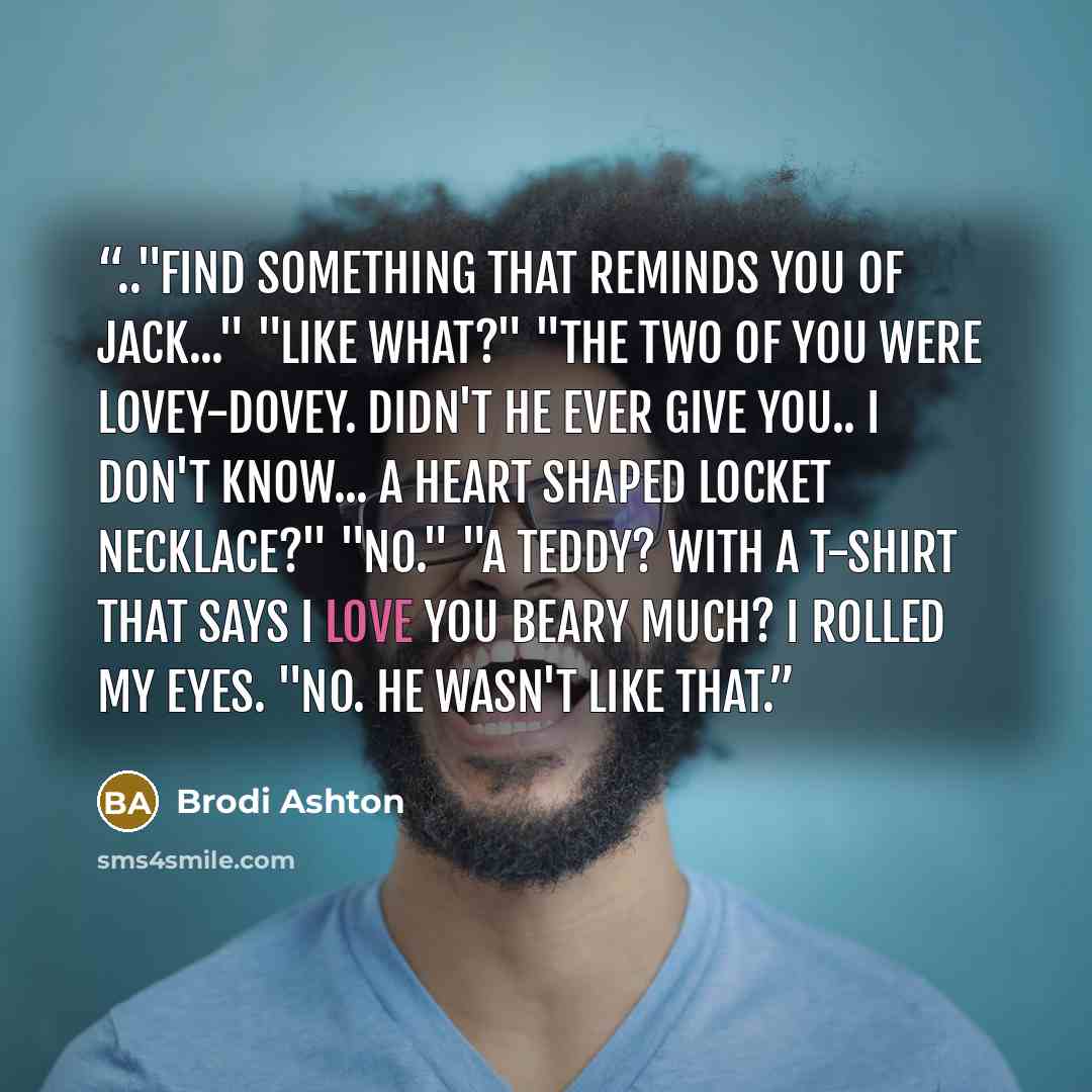 “.."Find something that reminds you of Jack..." "Like what?" "The two of you were lovey-dovey. Didn't he ever give you.. I don't know... a heart shaped locket necklace?" "No." "A teddy? With a T-shirt that says I LOVE YOU BEARY MUCH? I rolled my eyes. "No. He wasn't like that.” quote by Brodi Ashton