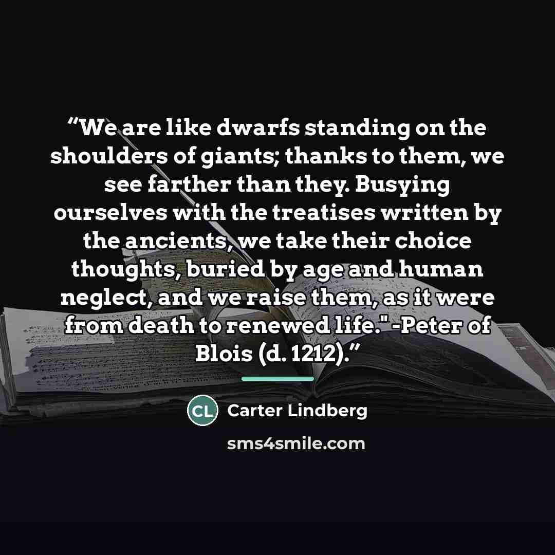 “We are like dwarfs standing on the shoulders of giants; thanks to them, we see farther than they. Busying ourselves with the treatises written by the ancients, we take their choice thoughts, buried by age and human neglect, and we raise them, as it were from death to renewed life." -Peter of Blois…” quote by Carter Lindberg