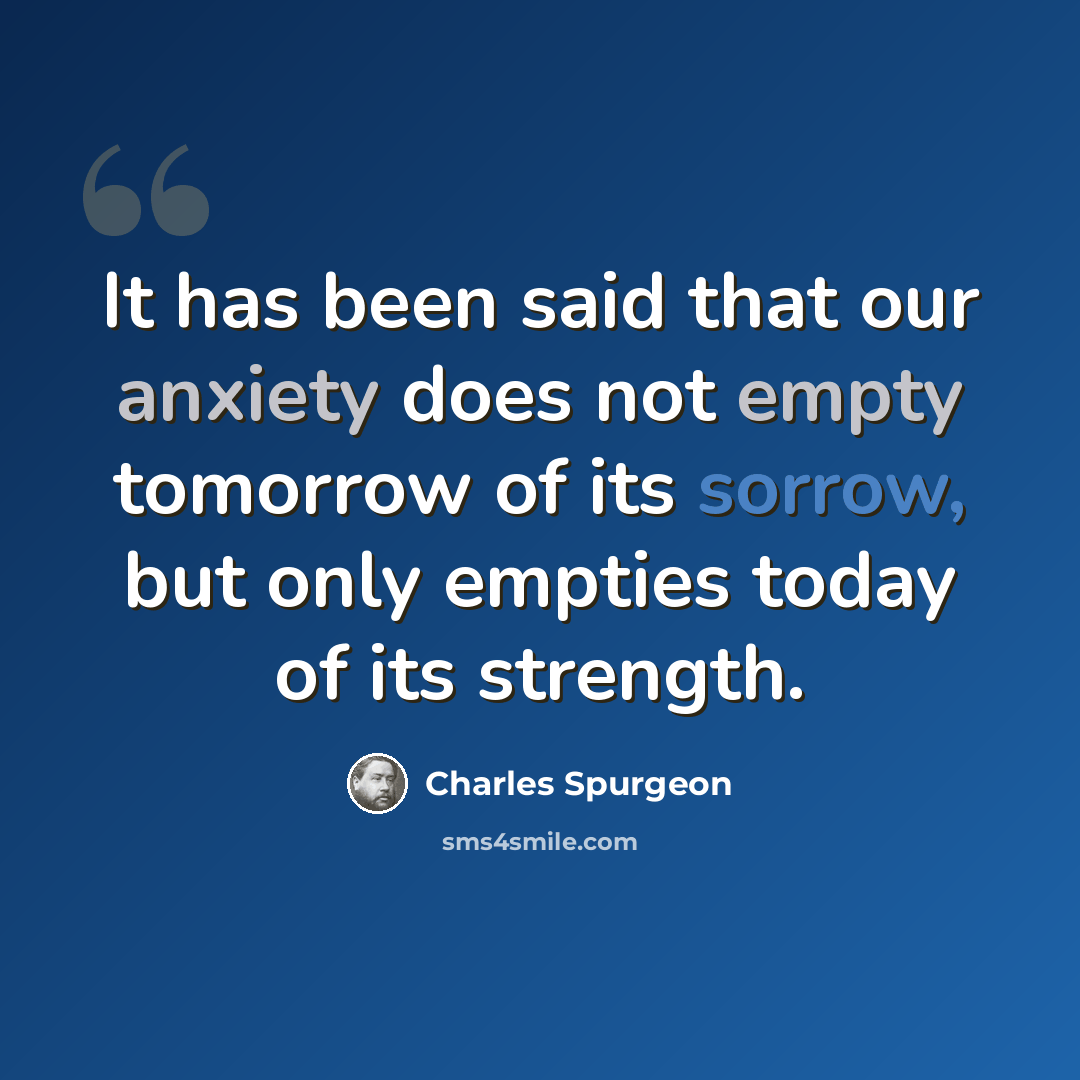 “It has been said that our anxiety does not empty tomorrow of its sorrow, but only empties today of its strength.” quote by Charles Spurgeon