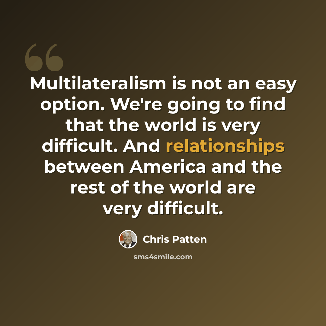 “Multilateralism is not an easy option. We're going to find that the world is very difficult. And relationships between America and the rest of the world are very difficult.” quote by Chris Patten