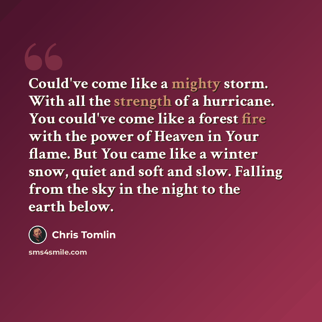 “Could've come like a mighty storm. With all the strength of a hurricane. You could've come like a forest fire with the power of Heaven in Your flame. But You came like a winter snow, quiet and soft and slow. Falling from the sky in the night to the earth below.” quote by Chris Tomlin