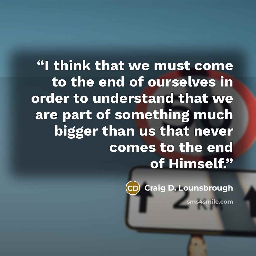 “I think that we must come to the end of ourselves in order to understand that we are part of something much bigger than us that never comes to the end of Himself.” quote by Craig D. Lounsbrough