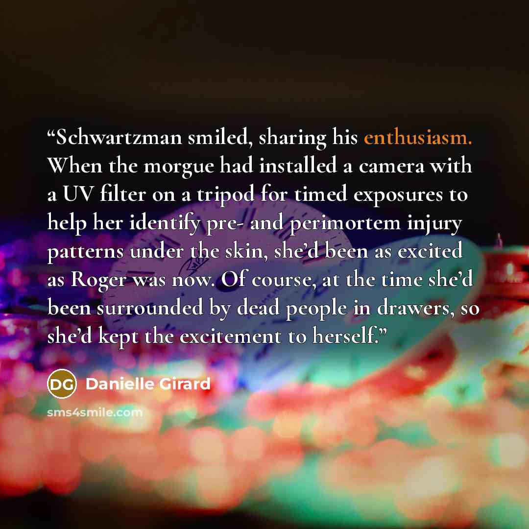 “Schwartzman smiled, sharing his enthusiasm. When the morgue had installed a camera with a UV filter on a tripod for timed exposures to help her identify pre- and perimortem injury patterns under the skin, she’d been as excited as Roger was now. Of course, at the time she’d been surrounded by dead…” quote by Danielle Girard