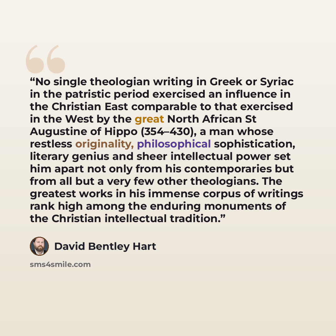 “No single theologian writing in Greek or Syriac in the patristic period exercised an influence in the Christian East comparable to that exercised in the West by the great North African St Augustine of Hippo (354–430), a man whose restless originality, philosophical sophistication, literary genius…” quote by David Bentley Hart