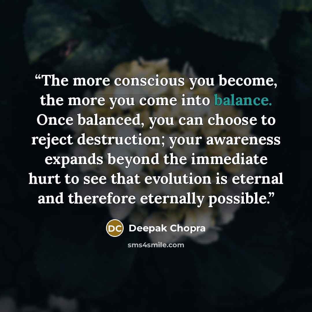 “The more conscious you become, the more you come into balance. Once balanced, you can choose to reject destruction; your awareness expands beyond the immediate hurt to see that evolution is eternal and therefore eternally possible.” quote by Deepak Chopra