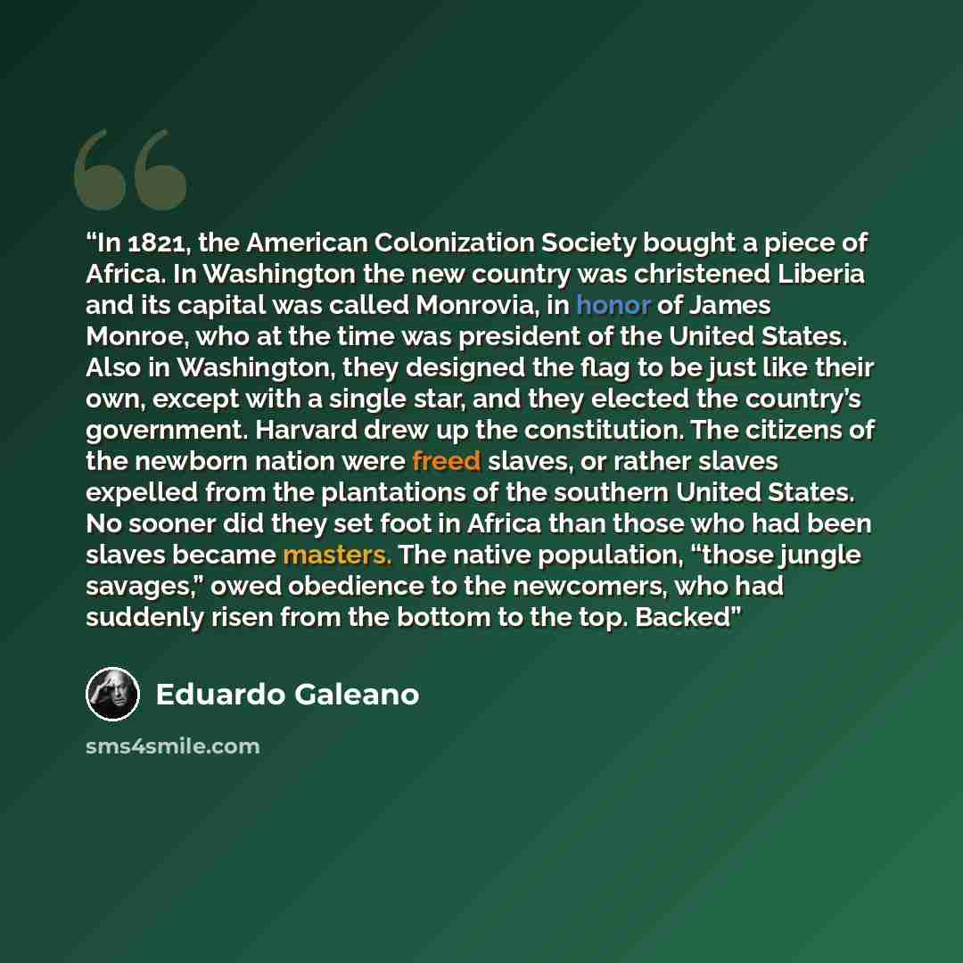 “In 1821, the American Colonization Society bought a piece of Africa. In Washington the new country was christened Liberia and its capital was called Monrovia, in honor of James Monroe, who at the time was president of the United States. Also in Washington, they designed the flag to be just like…” quote by Eduardo Galeano