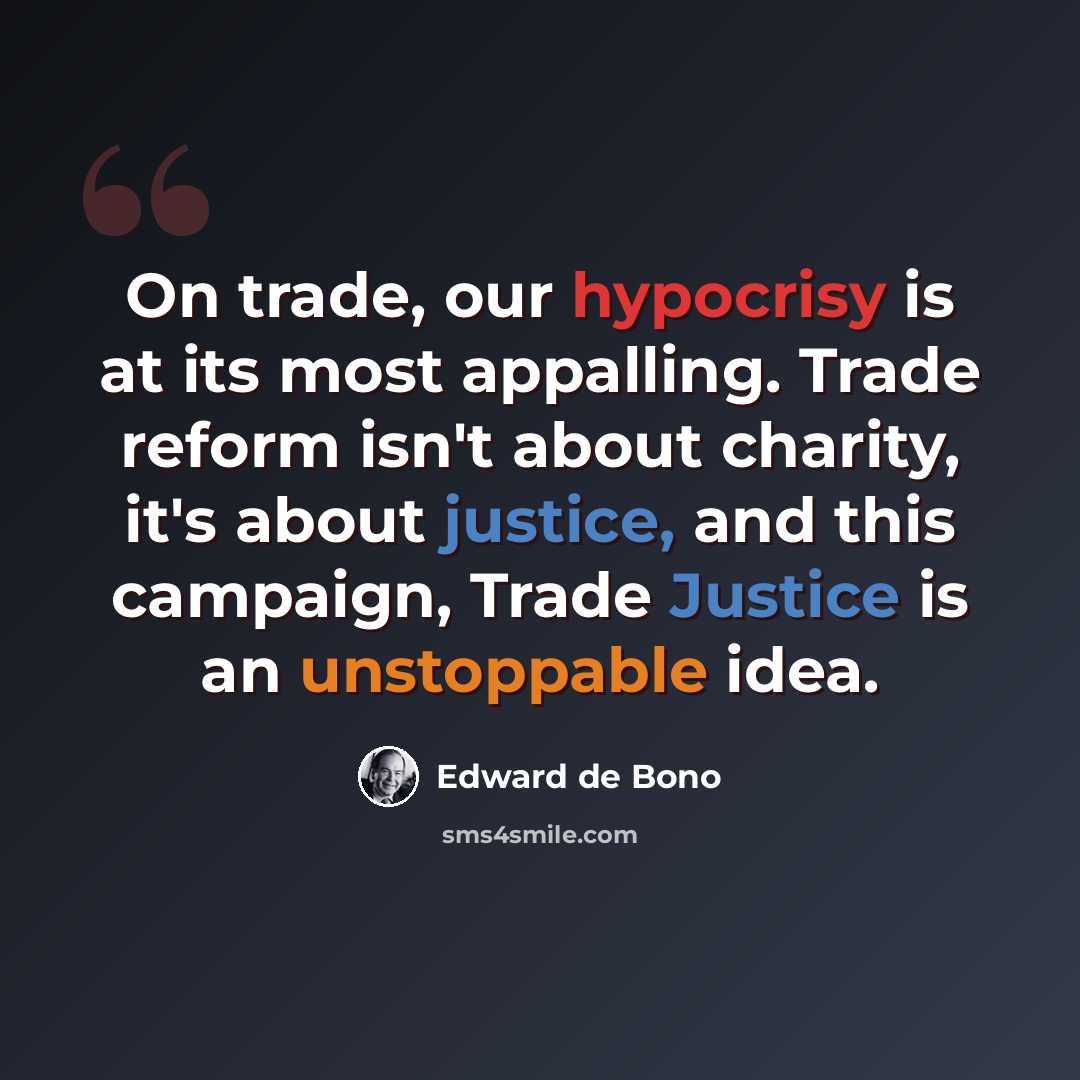 “On trade, our hypocrisy is at its most appalling. Trade reform isn't about charity, it's about justice, and this campaign, Trade Justice is an unstoppable idea.” quote by Edward de Bono