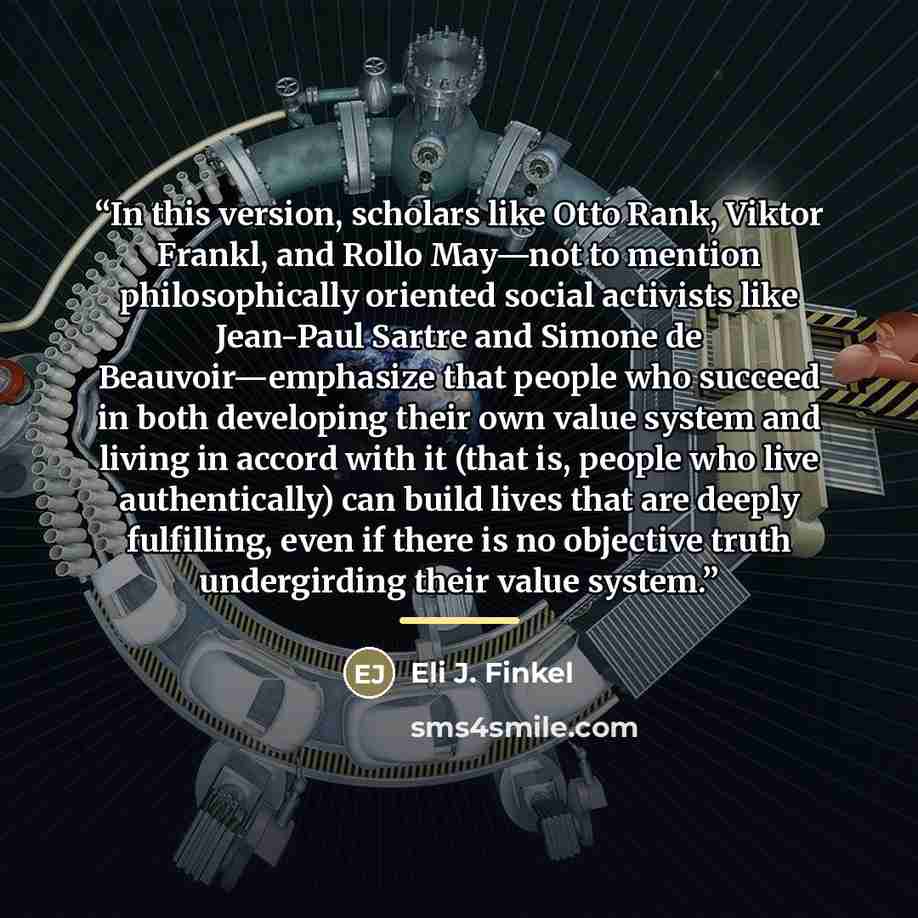 “In this version, scholars like Otto Rank, Viktor Frankl, and Rollo May—not to mention philosophically oriented social activists like Jean-Paul Sartre and Simone de Beauvoir—emphasize that people who succeed in both developing their own value system and living in accord with it (that is, people who…” quote by Eli J. Finkel