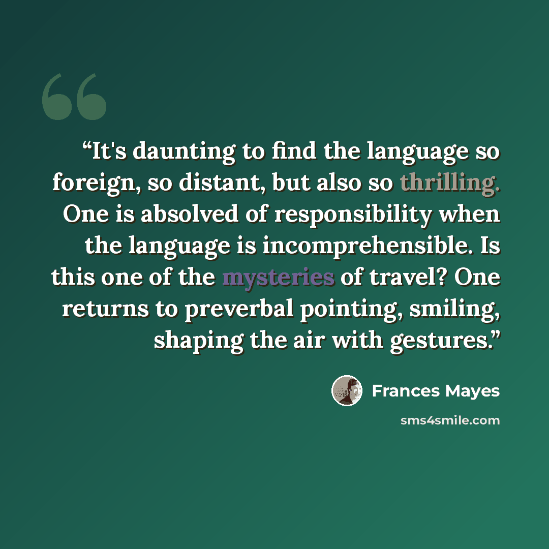 “It's daunting to find the language so foreign, so distant, but also so thrilling. One is absolved of responsibility when the language is incomprehensible. Is this one of the mysteries of travel? One returns to preverbal pointing, smiling, shaping the air with gestures.” quote by Frances Mayes