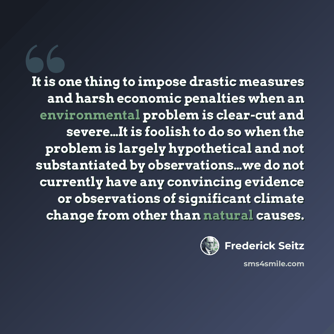 “It is one thing to impose drastic measures and harsh economic penalties when an environmental problem is clear-cut and severe…It is foolish to do so when the problem is largely hypothetical and not substantiated by observations…we do not currently have any convincing evidence or observations of…” quote by Frederick Seitz