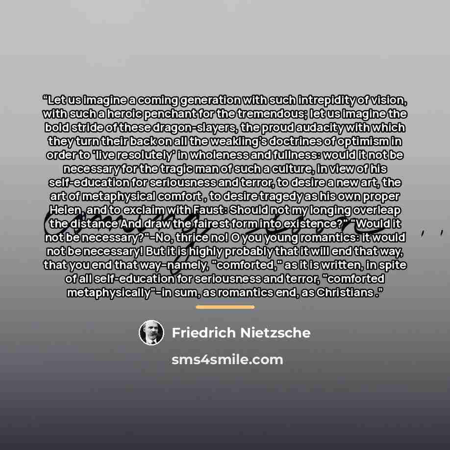 “Let us imagine a coming generation with such intrepidity of vision, with such a heroic penchant for the tremendous; let us imagine the bold stride of these dragon-slayers, the proud audacity with which they turn their back on all the weakling's doctrines of optimism in order to 'live resolutely'…” quote by Friedrich Nietzsche