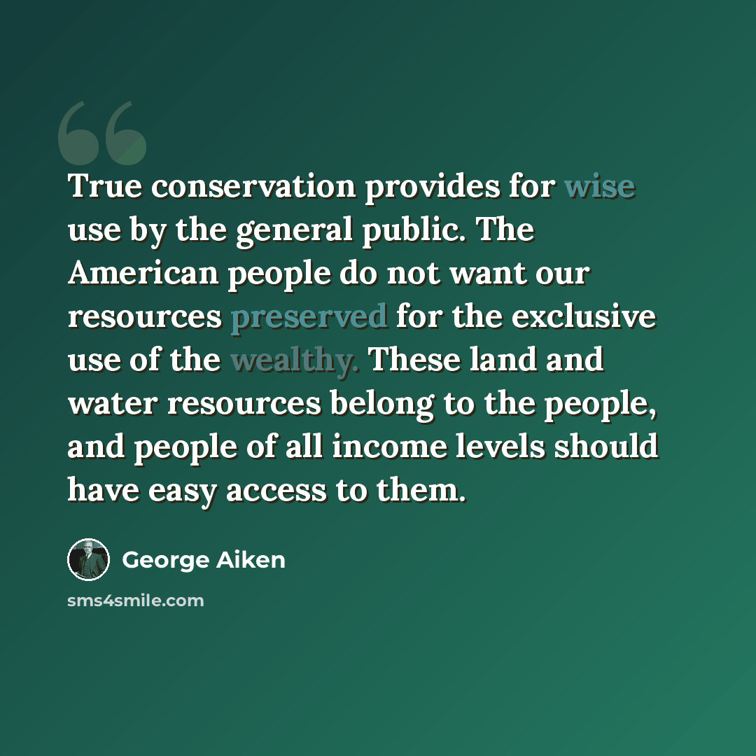 “True conservation provides for wise use by the general public. The American people do not want our resources preserved for the exclusive use of the wealthy. These land and water resources belong to the people, and people of all income levels should have easy access to them.” quote by George Aiken