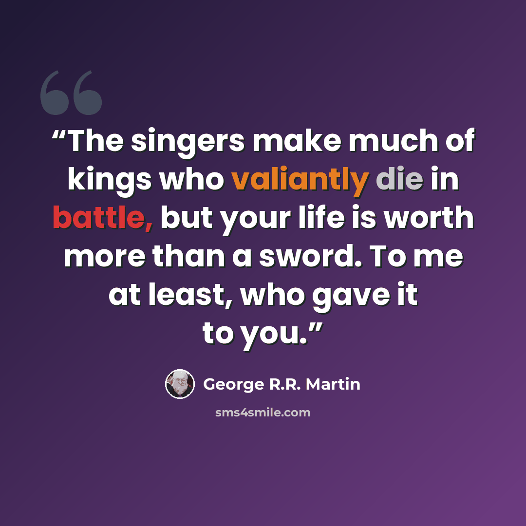 “The singers make much of kings who valiantly die in battle, but your life is worth more than a sword. To me at least, who gave it to you.” quote by George R.R. Martin