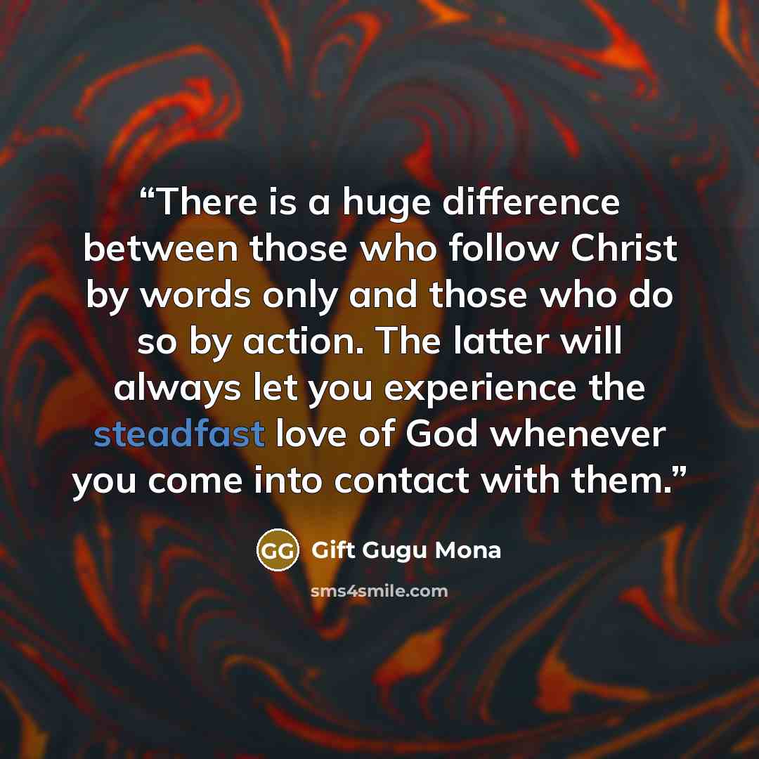 “There is a huge difference between those who follow Christ by words only and those who do so by action. The latter will always let you experience the steadfast love of God whenever you come into contact with them.” quote by Gift Gugu Mona