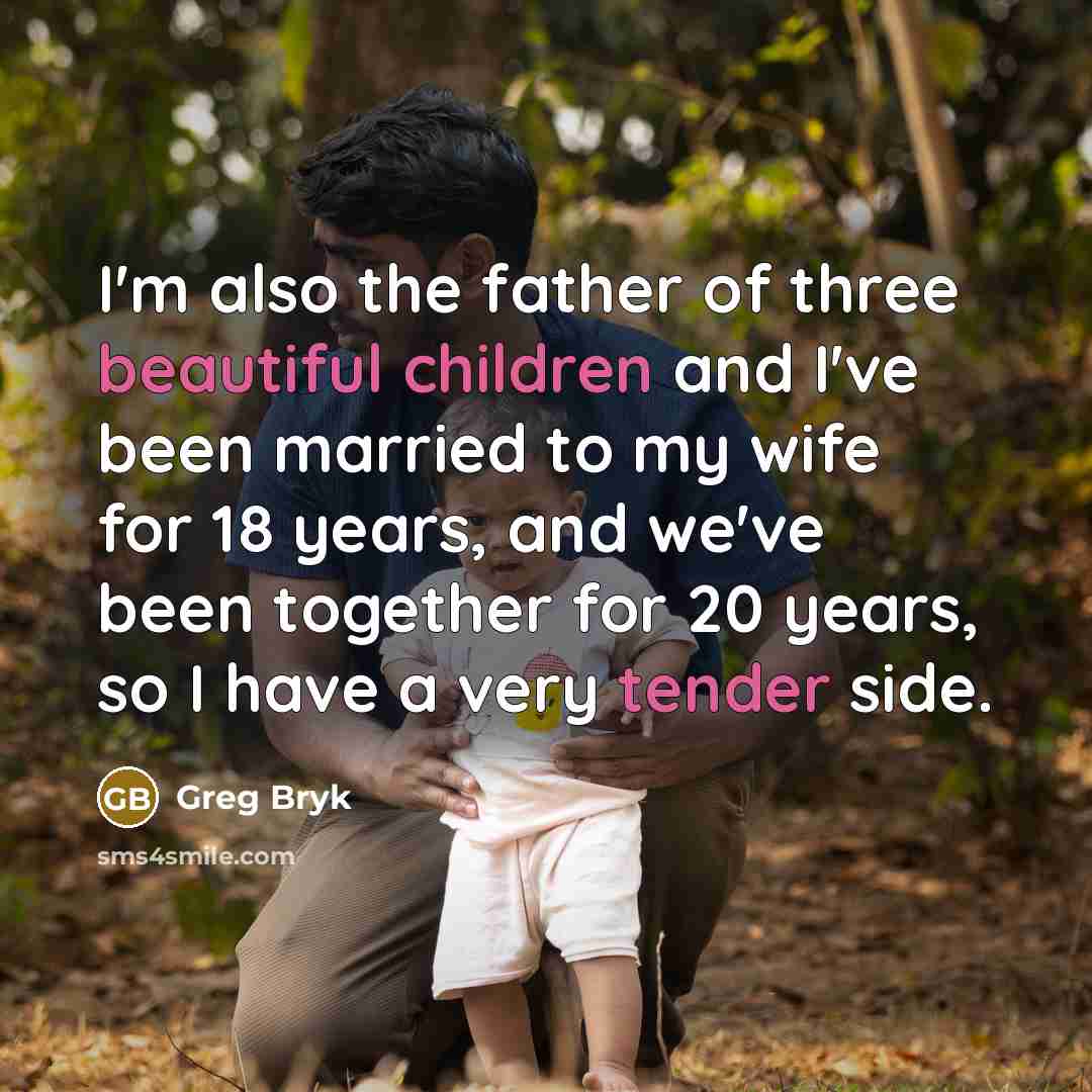 “I'm also the father of three beautiful children and I've been married to my wife for 18 years, and we've been together for 20 years, so I have a very tender side.” quote by Greg Bryk