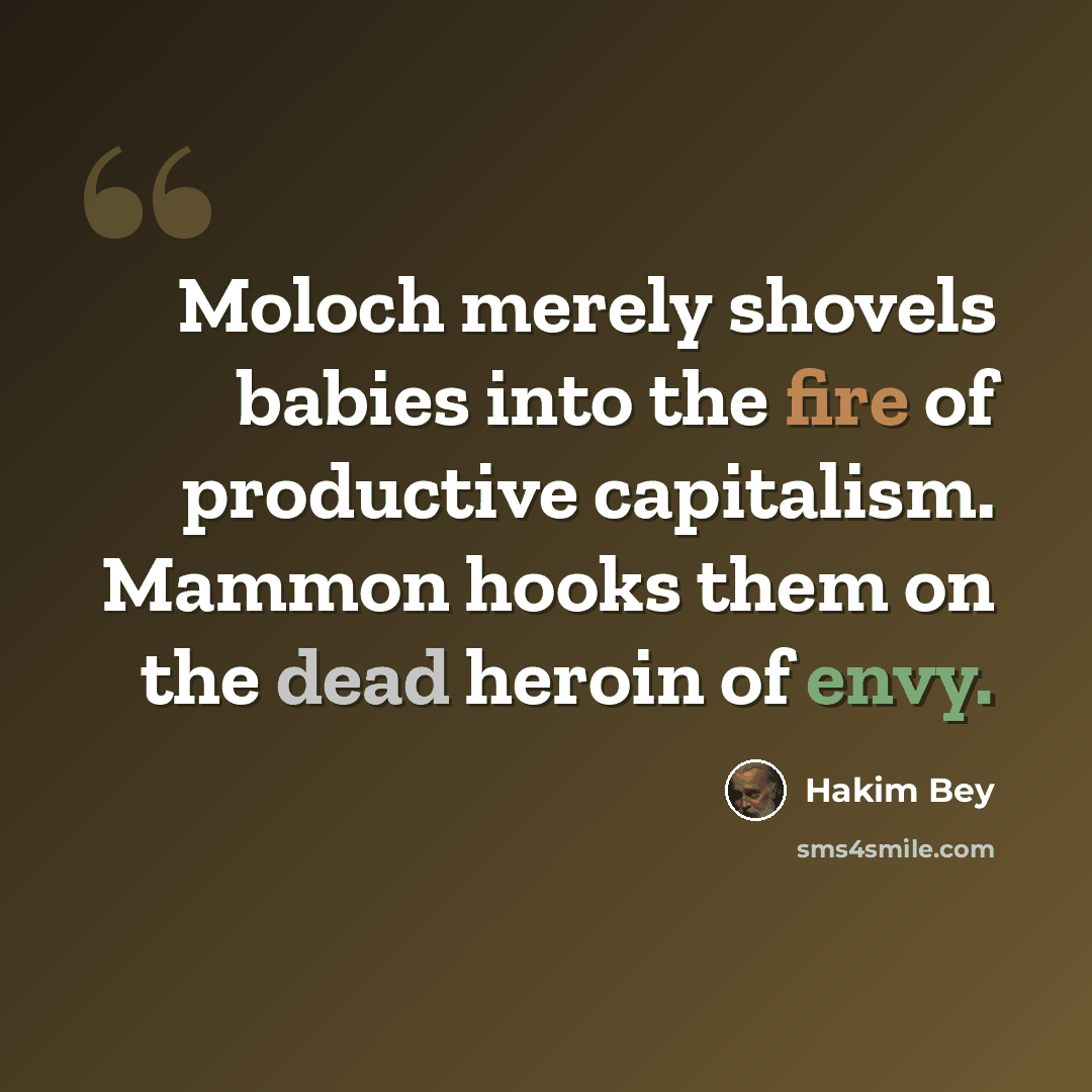 “Moloch merely shovels babies into the fire of productive capitalism. Mammon hooks them on the dead heroin of envy.” quote by Hakim Bey