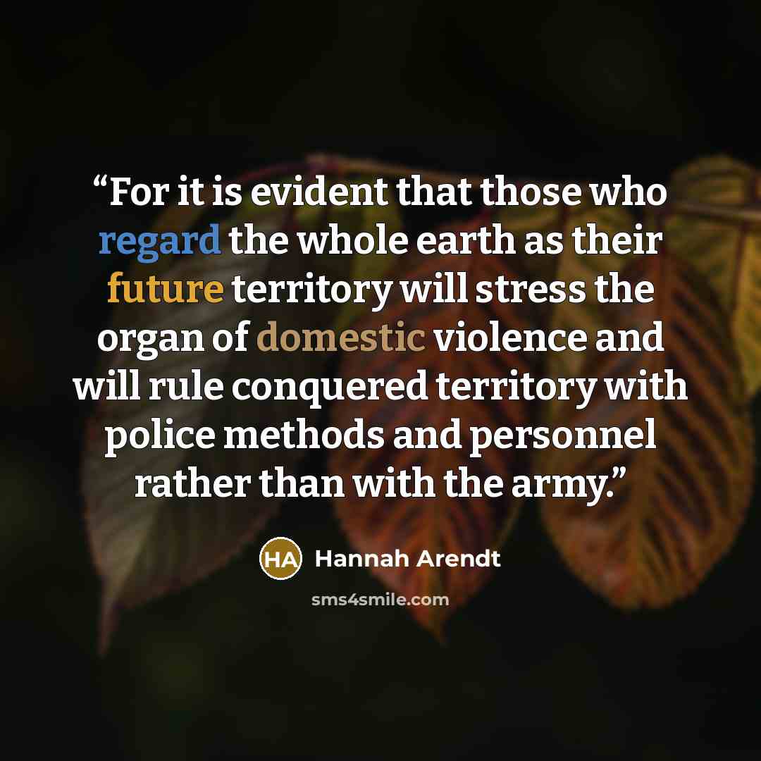 “For it is evident that those who regard the whole earth as their future territory will stress the organ of domestic violence and will rule conquered territory with police methods and personnel rather than with the army.” quote by Hannah Arendt