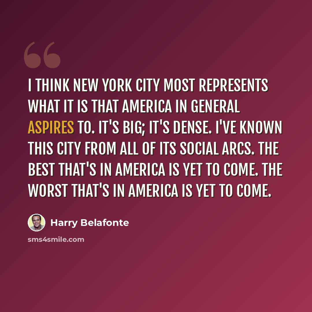 “I think New York City most represents what it is that America in general aspires to. It's big; it's dense. I've known this city from all of its social arcs. The best that's in America is yet to come. The worst that's in America is yet to come.” quote by Harry Belafonte