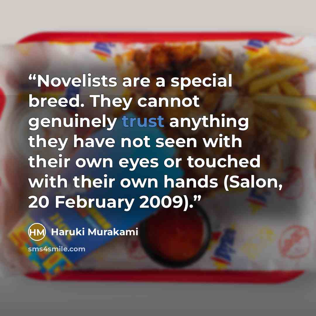 “Novelists are a special breed. They cannot genuinely trust anything they have not seen with their own eyes or touched with their own hands (Salon, 20 February 2009).” quote by Haruki Murakami