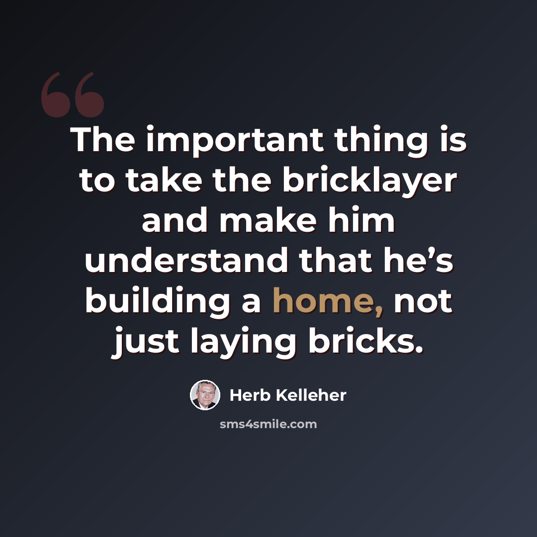 “The important thing is to take the bricklayer and make him understand that he’s building a home, not just laying bricks.” quote by Herb Kelleher