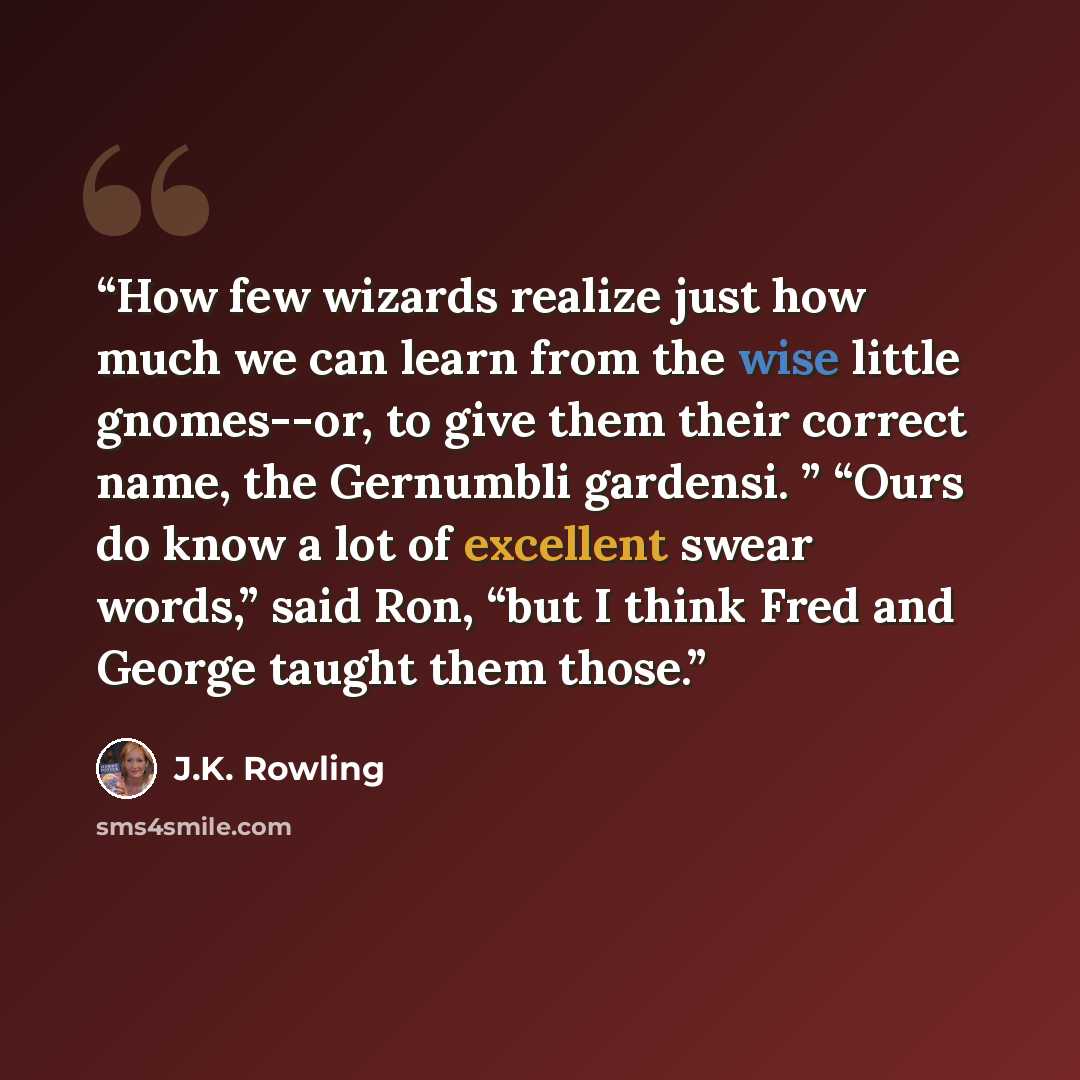 “How few wizards realize just how much we can learn from the wise little gnomes--or, to give them their correct name, the Gernumbli gardensi. ” “Ours do know a lot of excellent swear words,” said Ron, “but I think Fred and George taught them those.” quote by J.K. Rowling