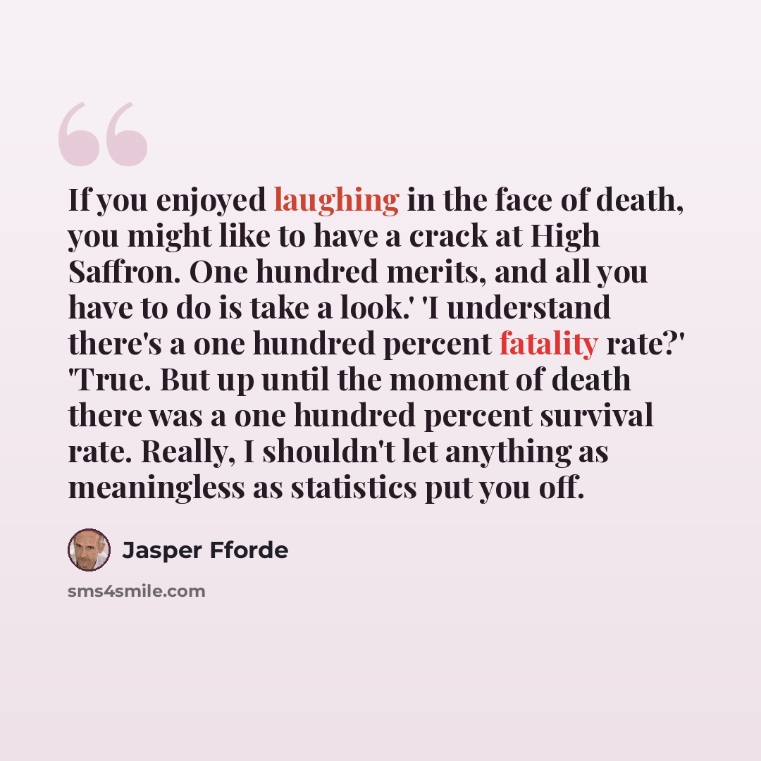 “If you enjoyed laughing in the face of death, you might like to have a crack at High Saffron. One hundred merits, and all you have to do is take a look.' 'I understand there's a one hundred percent fatality rate?' 'True. But up until the moment of death there was a one hundred percent survival…” quote by Jasper Fforde