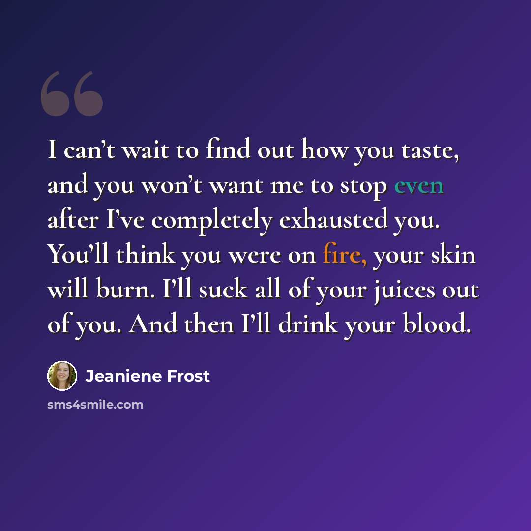 “I can’t wait to find out how you taste, and you won’t want me to stop even after I’ve completely exhausted you. You’ll think you were on fire, your skin will burn. I’ll suck all of your juices out of you. And then I’ll drink your blood.” quote by Jeaniene Frost