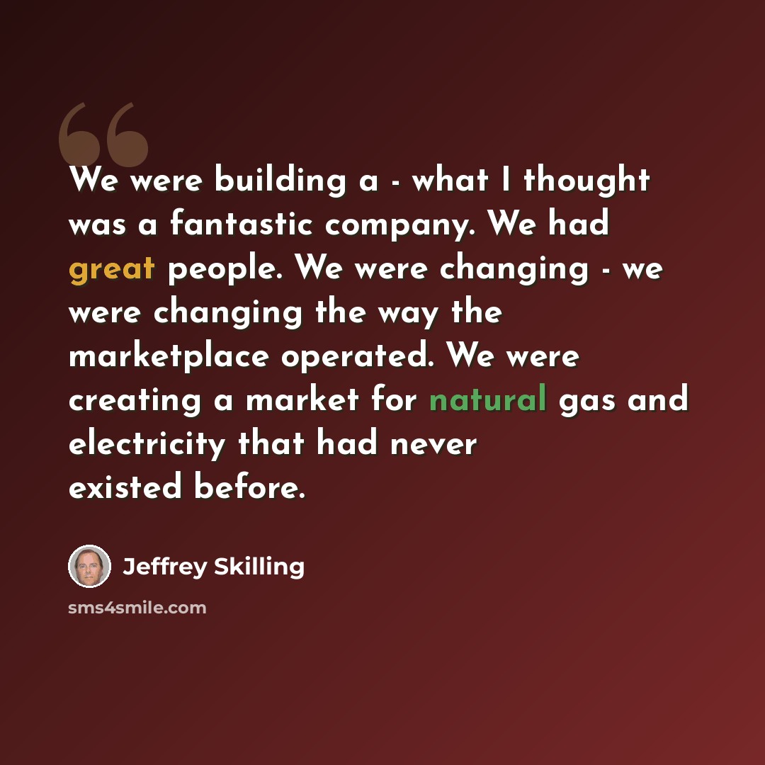 “We were building a - what I thought was a fantastic company. We had great people. We were changing - we were changing the way the marketplace operated. We were creating a market for natural gas and electricity that had never existed before.” quote by Jeffrey Skilling