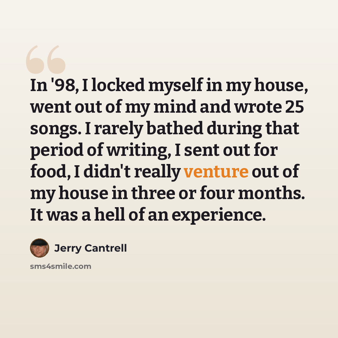 “In '98, I locked myself in my house, went out of my mind and wrote 25 songs. I rarely bathed during that period of writing, I sent out for food, I didn't really venture out of my house in three or four months. It was a hell of an experience.” quote by Jerry Cantrell