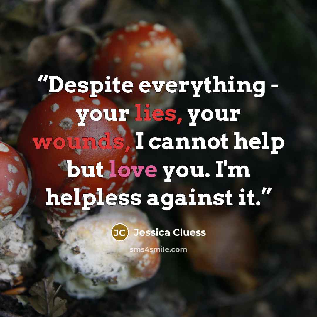 “Despite everything - your lies, your wounds, I cannot help but love you. I'm helpless against it.” quote by Jessica Cluess