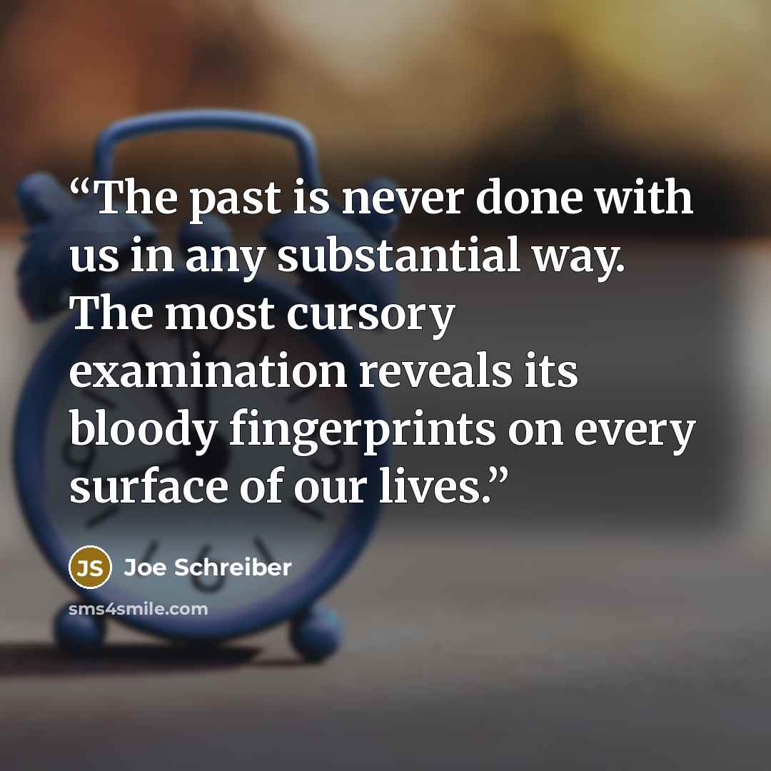 “The past is never done with us in any substantial way. The most cursory examination reveals its bloody fingerprints on every surface of our lives.” quote by Joe Schreiber