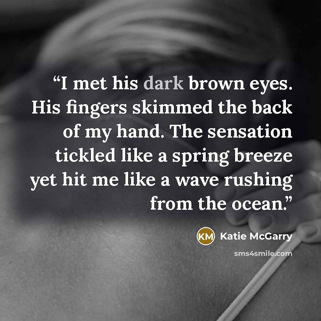 “I met his dark brown eyes. His fingers skimmed the back of my hand. The sensation tickled like a spring breeze yet hit me like a wave rushing from the ocean.” quote by Katie McGarry